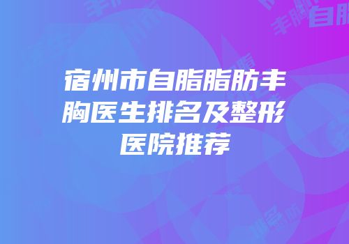 宿州市自脂脂肪丰胸医生排名及整形医院推荐