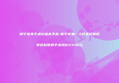 南宁隆鼻手术价格高不高-南宁市第一人民医院整形美容科隆鼻手术均价2338元