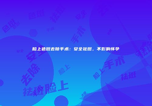 脸上色斑去除手术：安全祛斑，不影响怀孕