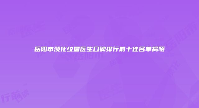 岳阳市淡化纹眉医生口碑排行前十佳名单揭晓