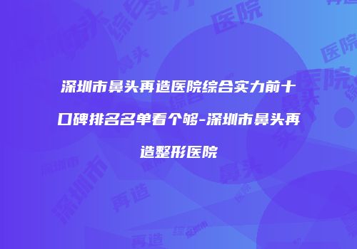 深圳市鼻头再造医院综合实力前十口碑排名名单看个够-深圳市鼻头再造整形医院