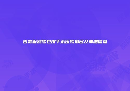 吉林省割除包皮手术医院排名及详细信息