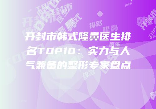 开封市韩式隆鼻医生排名TOP10：实力与人气兼备的整形专家盘点