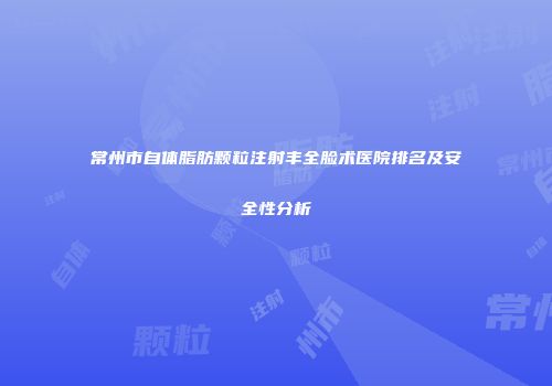 常州市自体脂肪颗粒注射丰全脸术医院排名及安全性分析