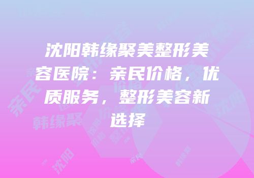 沈阳韩缘聚美整形美容医院：亲民价格，优质服务，整形美容新选择