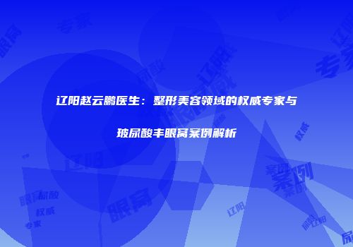 辽阳赵云鹏医生：整形美容领域的权威专家与玻尿酸丰眼窝案例解析