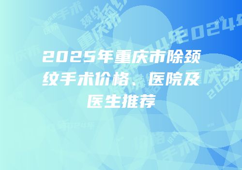 2025年重庆市除颈纹手术价格、医院及医生推荐