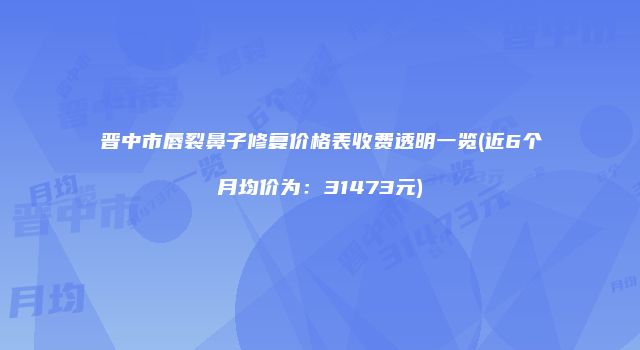 晋中市唇裂鼻子修复价格表收费透明一览(近6个月均价为：31473元)