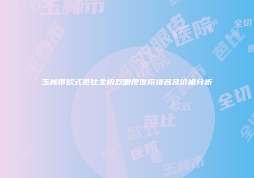 玉林市欧式芭比全切双眼皮医院排名及价格分析