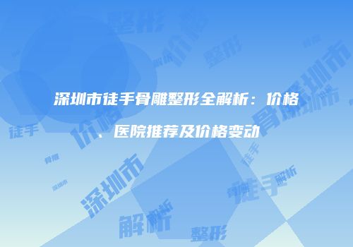 深圳市徒手骨雕整形全解析：价格、医院推荐及价格变动