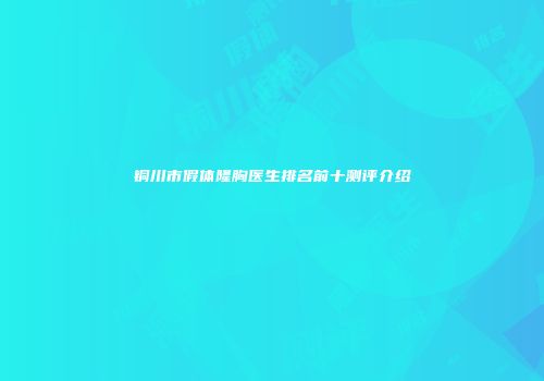 铜川市假体隆胸医生排名前十测评介绍
