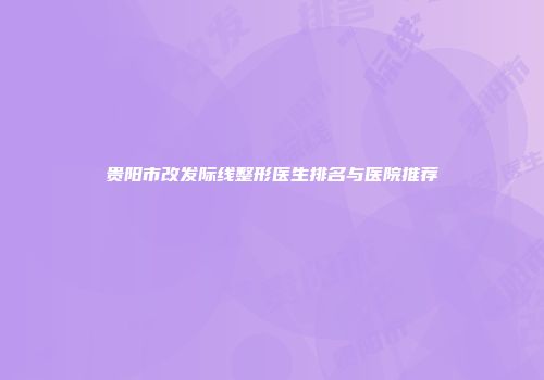 贵阳市改发际线整形医生排名与医院推荐
