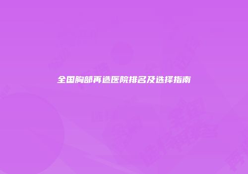 全国胸部再造医院排名及选择指南