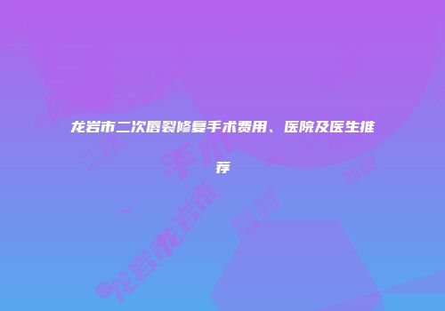 龙岩市二次唇裂修复手术费用、医院及医生推荐