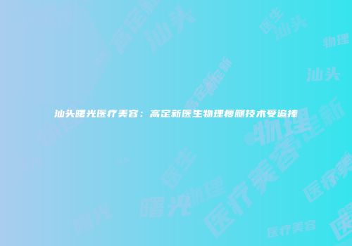 汕头曙光医疗美容：高定新医生物理瘦腿技术受追捧