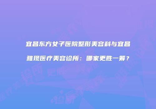 宜昌东方女子医院整形美容科与宜昌雅现医疗美容诊所：哪家更胜一筹？