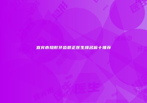 宜宾市隐形牙齿矫正医生排名前十推荐