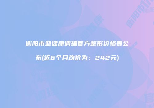 衡阳市亚健康调理官方整形价格表公布(近6个月均价为：242元)