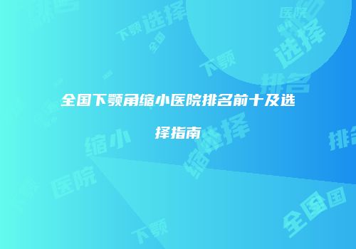全国下颚角缩小医院排名前十及选择指南