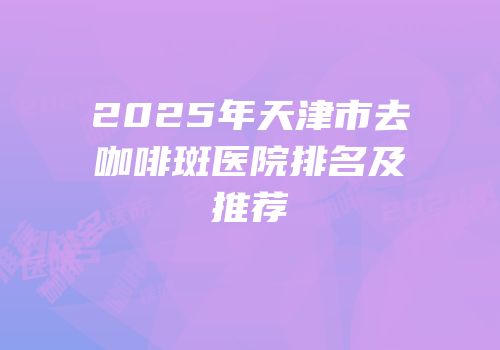 2025年天津市去咖啡斑医院排名及推荐