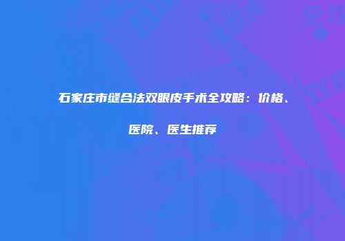 石家庄市缝合法双眼皮手术全攻略：价格、医院、医生推荐