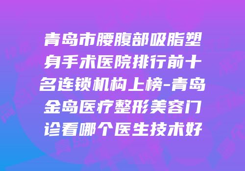 青岛市腰腹部吸脂塑身手术医院排行前十名连锁机构上榜-青岛金岛医疗整形美容门诊看哪个医生技术好