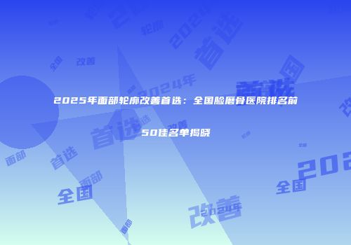 2025年面部轮廓改善首选：全国脸磨骨医院排名前50佳名单揭晓