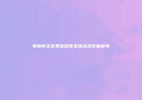 阜新市全瓷美容冠医生排名及价格参考