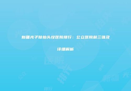 新疆光子除抬头纹医院排行：公立医院前三强及详细解析