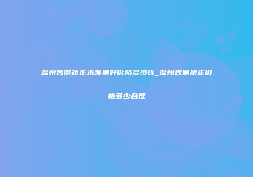 温州舌侧矫正术哪里好价格多少钱_温州舌侧矫正价格多少合理