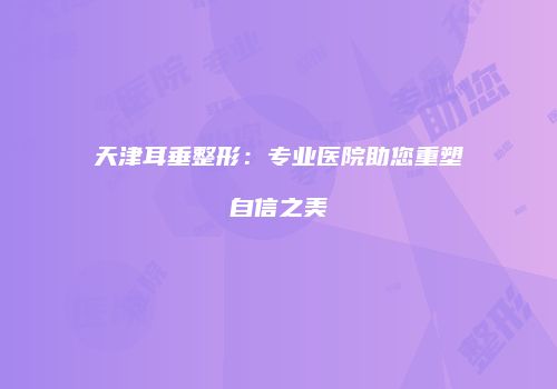 天津耳垂整形：专业医院助您重塑自信之美
