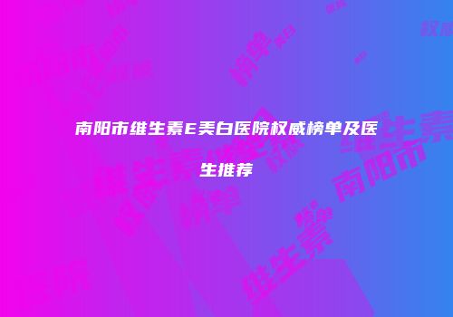 南阳市维生素E美白医院权威榜单及医生推荐