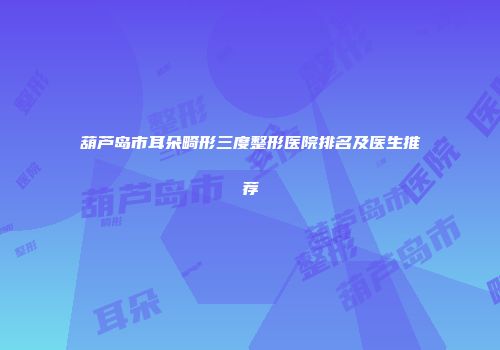 葫芦岛市耳朵畸形三度整形医院排名及医生推荐