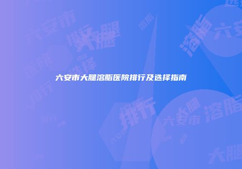 六安市大腿溶脂医院排行及选择指南