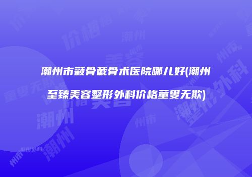 潮州市颧骨截骨术医院哪儿好(潮州至臻美容整形外科价格童叟无欺)