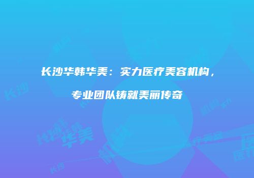 长沙华韩华美：实力医疗美容机构，专业团队铸就美丽传奇