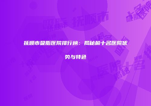 抚顺市吸脂医院排行榜：揭秘前十名医院优势与特色