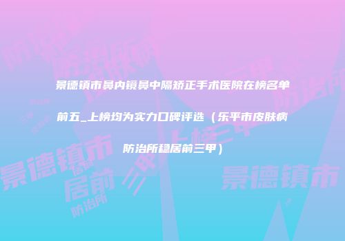 景德镇市鼻内镜鼻中隔矫正手术医院在榜名单前五_上榜均为实力口碑评选（乐平市皮肤病防治所稳居前三甲）