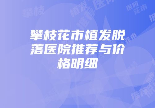 攀枝花市植发脱落医院推荐与价格明细