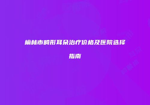 榆林市畸形耳朵治疗价格及医院选择指南