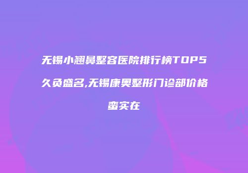 无锡小翘鼻整容医院排行榜TOP5久负盛名,无锡康奥整形门诊部价格蛮实在