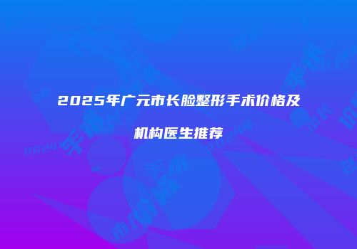 2025年广元市长脸整形手术价格及机构医生推荐