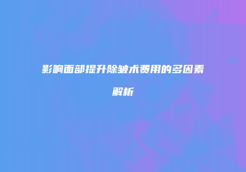 影响面部提升除皱术费用的多因素解析