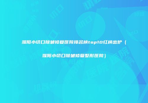 濮阳小切口除皱修复医院排名榜top10红榜出炉（濮阳小切口除皱修复整形医院）