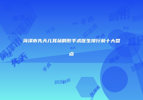 菏泽市先天儿耳朵畸形手术医生排行前十大盘点