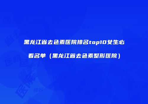 黑龙江省去色素医院排名top10女生必看名单（黑龙江省去色素整形医院）