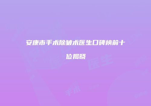 安康市手术除皱术医生口碑榜前十位揭晓