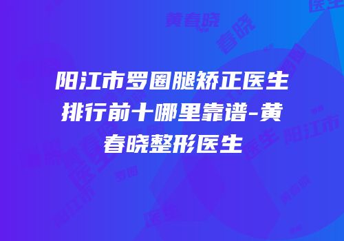 阳江市罗圈腿矫正医生排行前十哪里靠谱-黄春晓整形医生