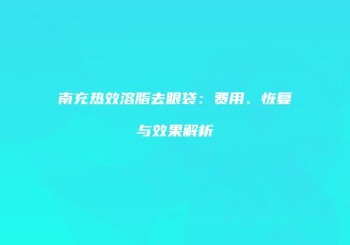 南充热效溶脂去眼袋：费用、恢复与效果解析
