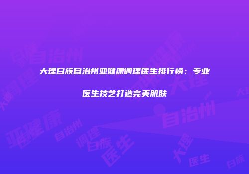 大理白族自治州亚健康调理医生排行榜：专业医生技艺打造完美肌肤
